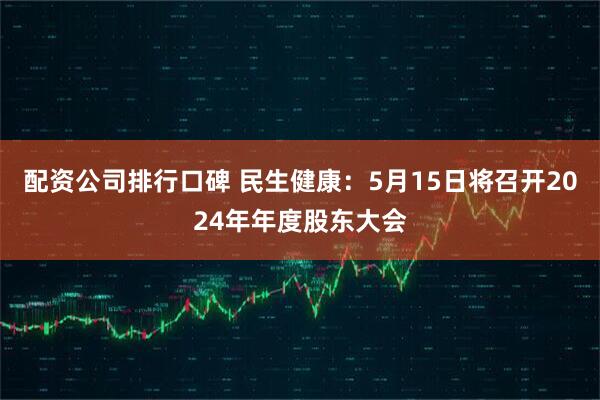 配资公司排行口碑 民生健康：5月15日将召开2024年年度股东大会
