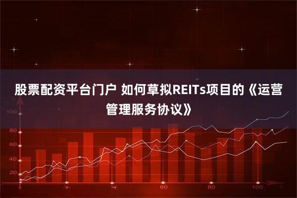 股票配资平台门户 如何草拟REITs项目的《运营管理服务协议》