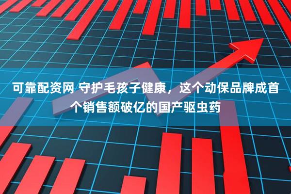 可靠配资网 守护毛孩子健康，这个动保品牌成首个销售额破亿的国产驱虫药