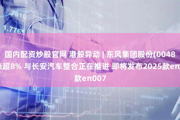 国内配资炒股官网 港股异动 | 东风集团股份(00489)涨超8% 与长安汽车整合正在推进 即将发布2025款eπ007