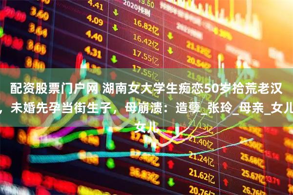 配资股票门户网 湖南女大学生痴恋50岁拾荒老汉，未婚先孕当街生子，母崩溃：造孽_张玲_母亲_女儿