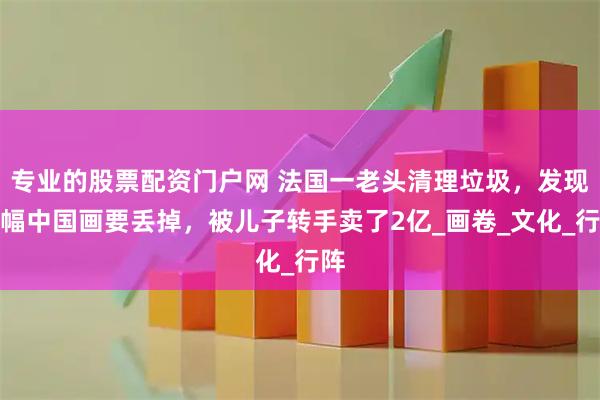 专业的股票配资门户网 法国一老头清理垃圾，发现一幅中国画要丢掉，被儿子转手卖了2亿_画卷_文化_行阵