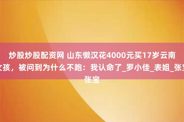 炒股炒股配资网 山东懒汉花4000元买17岁云南女孩，被问到为什么不跑：我认命了_罗小佳_表姐_张宝