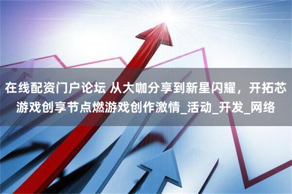 在线配资门户论坛 从大咖分享到新星闪耀，开拓芯游戏创享节点燃游戏创作激情_活动_开发_网络