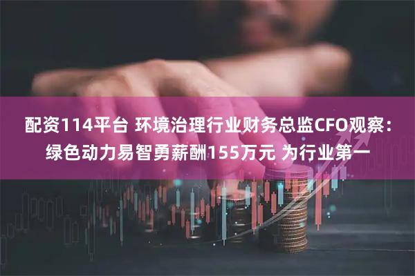 配资114平台 环境治理行业财务总监CFO观察：绿色动力易智勇薪酬155万元 为行业第一