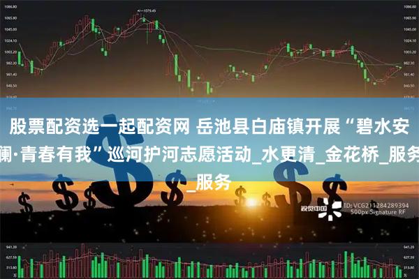 股票配资选一起配资网 岳池县白庙镇开展“碧水安澜·青春有我”巡河护河志愿活动_水更清_金花桥_服务