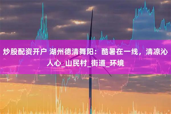 炒股配资开户 湖州德清舞阳：酷暑在一线，清凉沁人心_山民村_街道_环境