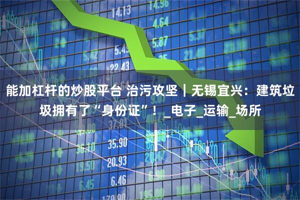 能加杠杆的炒股平台 治污攻坚｜无锡宜兴：建筑垃圾拥有了“身份证”！_电子_运输_场所
