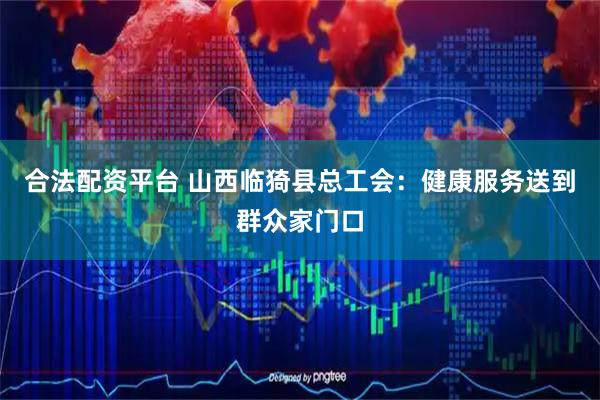 合法配资平台 山西临猗县总工会：健康服务送到群众家门口