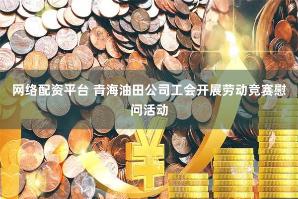 网络配资平台 青海油田公司工会开展劳动竞赛慰问活动