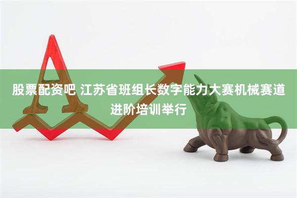 股票配资吧 江苏省班组长数字能力大赛机械赛道进阶培训举行