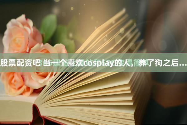 股票配资吧 当一个喜欢cosplay的人，养了狗之后...