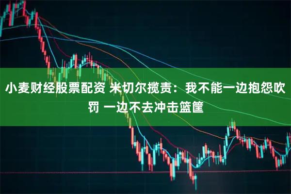 小麦财经股票配资 米切尔揽责：我不能一边抱怨吹罚 一边不去冲击篮筐