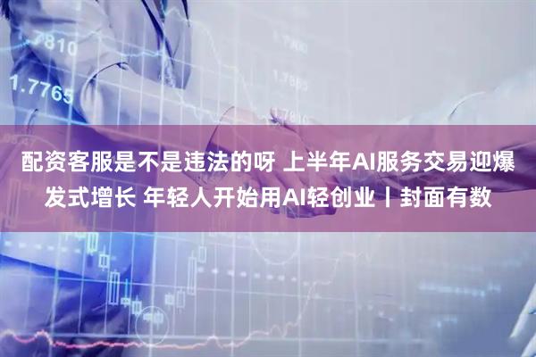 配资客服是不是违法的呀 上半年AI服务交易迎爆发式增长 年轻人开始用AI轻创业丨封面有数