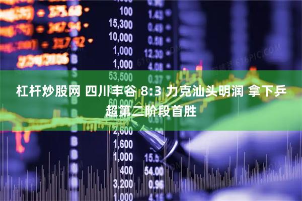 杠杆炒股网 四川丰谷 8:3 力克汕头明润 拿下乒超第二阶段首胜